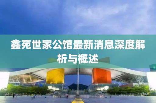 鑫苑世家公館最新消息深度解析與概述