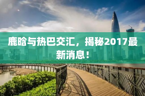 鹿晗與熱巴交匯，揭秘2017最新消息！