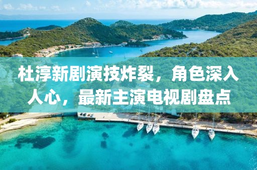 杜淳新劇演技炸裂，角色深入人心，最新主演電視劇盤點