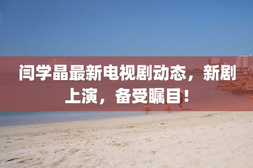 閆學(xué)晶最新電視劇動態(tài)，新劇上演，備受矚目！