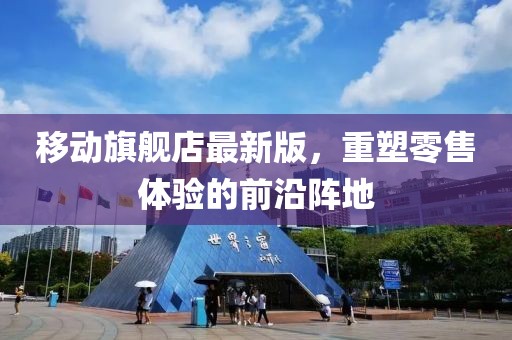 移動(dòng)旗艦店最新版，重塑零售體驗(yàn)的前沿陣地