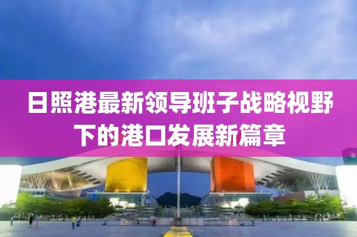 日照港最新領(lǐng)導班子戰略視野下的港口發(fā)展新篇章