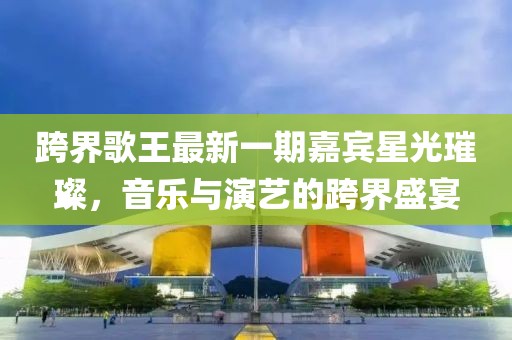 跨界歌王最新一期嘉賓星光璀璨，音樂與演藝的跨界盛宴