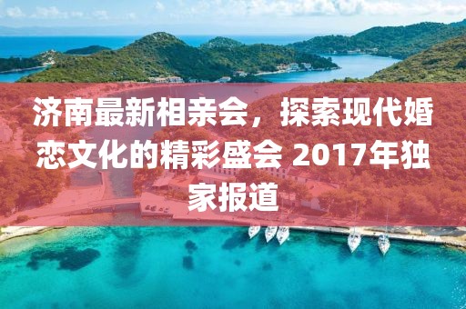 濟南最新相親會，探索現(xiàn)代婚戀文化的精彩盛會 2017年獨家報道