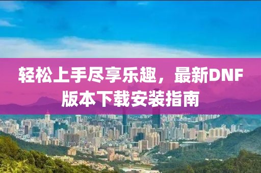 輕松上手盡享樂趣，最新DNF版本下載安裝指南