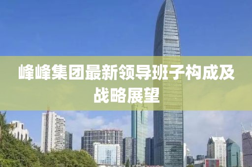 峰峰集團最新領(lǐng)導(dǎo)班子構(gòu)成及戰(zhàn)略展望