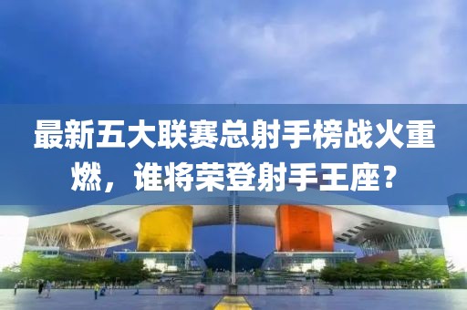 最新五大聯(lián)賽總射手榜戰(zhàn)火重燃，誰將榮登射手王座？
