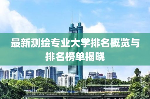 最新測繪專業(yè)大學(xué)排名概覽與排名榜單揭曉