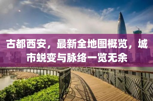 古都西安，最新全地圖概覽，城市蛻變與脈絡(luò)一覽無余