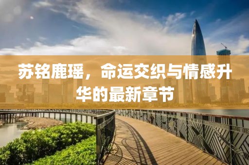 蘇銘鹿瑤，命運交織與情感升華的最新章節(jié)