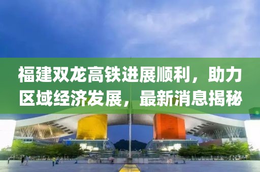 福建雙龍高鐵進(jìn)展順利，助力區(qū)域經(jīng)濟(jì)發(fā)展，最新消息揭秘