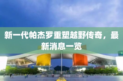 新一代帕杰羅重塑越野傳奇，最新消息一覽
