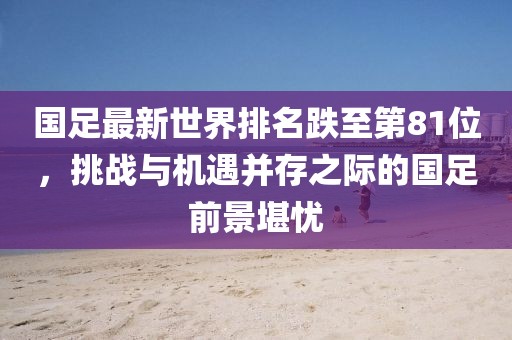 國足最新世界排名跌至第81位，挑戰(zhàn)與機遇并存之際的國足前景堪憂