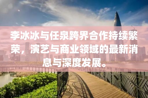 李冰冰與任泉跨界合作持續(xù)繁榮，演藝與商業(yè)領(lǐng)域的最新消息與深度發(fā)展。
