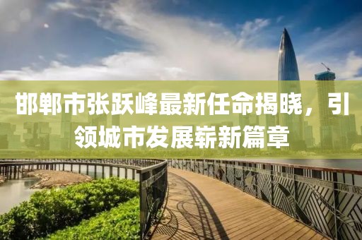 邯鄲市張躍峰最新任命揭曉，引領(lǐng)城市發(fā)展嶄新篇章