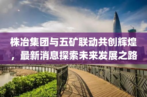 株冶集團與五礦聯(lián)動共創(chuàng)輝煌，最新消息探索未來發(fā)展之路