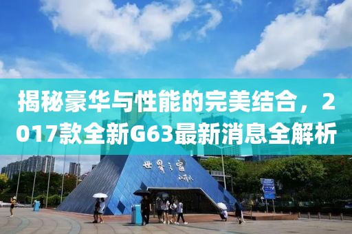 揭秘豪華與性能的完美結(jié)合，2017款全新G63最新消息全解析