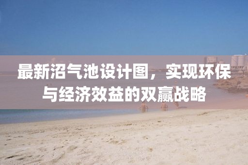 最新沼氣池設計圖，實現(xiàn)環(huán)保與經濟效益的雙贏戰(zhàn)略