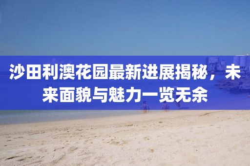 沙田利澳花園最新進(jìn)展揭秘，未來(lái)面貌與魅力一覽無(wú)余