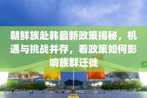 朝鮮族赴韓最新政策揭秘，機遇與挑戰(zhàn)并存，看政策如何影響族群遷徙