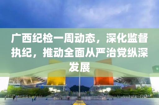 廣西紀檢一周動態(tài)，深化監(jiān)督執(zhí)紀，推動全面從嚴治黨縱深發(fā)展