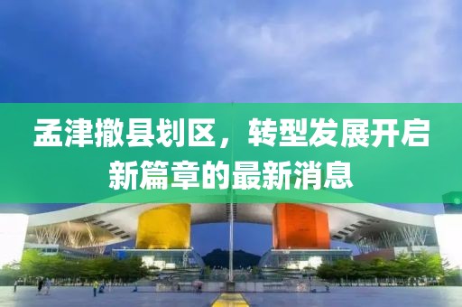 孟津撤縣劃區，轉型發(fā)展開(kāi)啟新篇章的最新消息