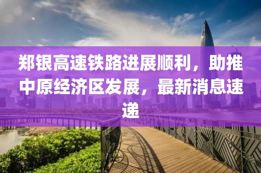 鄭銀高速鐵路進(jìn)展順利，助推中原經(jīng)濟區(qū)發(fā)展，最新消息速遞
