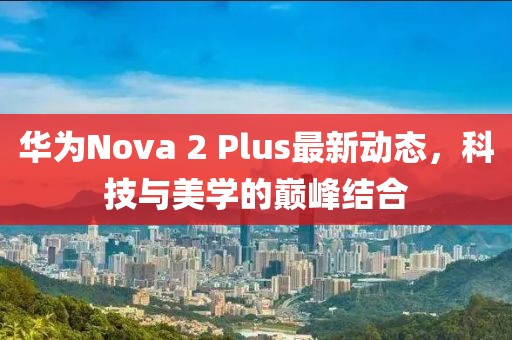 華為Nova 2 Plus最新動態(tài)，科技與美學(xué)的巔峰結(jié)合