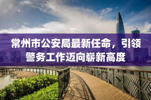 常州市公安局最新任命，引領(lǐng)警務(wù)工作邁向嶄新高度