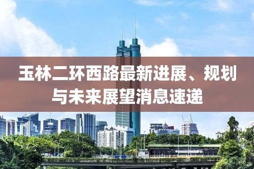 玉林二環(huán)西路最新進(jìn)展、規(guī)劃與未來展望消息速遞