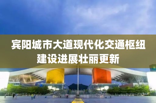 賓陽城市大道現(xiàn)代化交通樞紐建設(shè)進(jìn)展壯麗更新