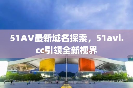 51AV最新域名探索，51avi.cc引領(lǐng)全新視界