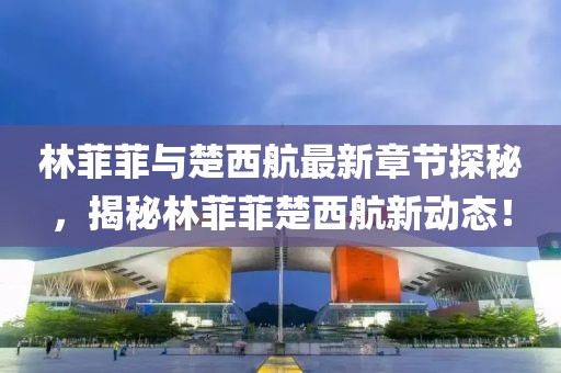 林菲菲與楚西航最新章節(jié)探秘，揭秘林菲菲楚西航新動態(tài)！