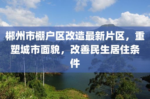 郴州市棚戶區(qū)改造最新片區(qū)，重塑城市面貌，改善民生居住條件
