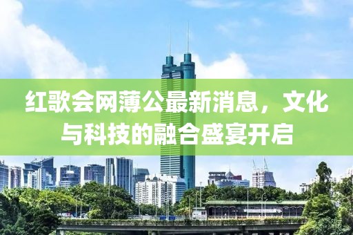 紅歌會(huì)網(wǎng)薄公最新消息，文化與科技的融合盛宴開(kāi)啟