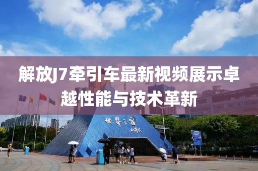 解放J7牽引車最新視頻展示卓越性能與技術(shù)革新