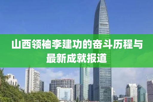 山西領袖李建功的奮斗歷程與最新成就報道