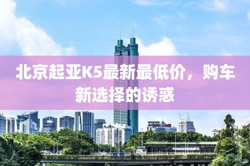 北京起亞K5最新最低價，購車新選擇的誘惑