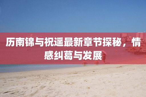 歷南錦與祝遙最新章節(jié)探秘，情感糾葛與發(fā)展