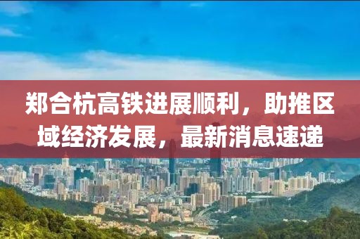 鄭合杭高鐵進展順利，助推區(qū)域經(jīng)濟發(fā)展，最新消息速遞