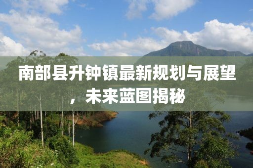 南部縣升鐘鎮(zhèn)最新規(guī)劃與展望，未來(lái)藍(lán)圖揭秘