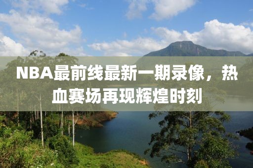 NBA最前線最新一期錄像，熱血賽場再現(xiàn)輝煌時刻