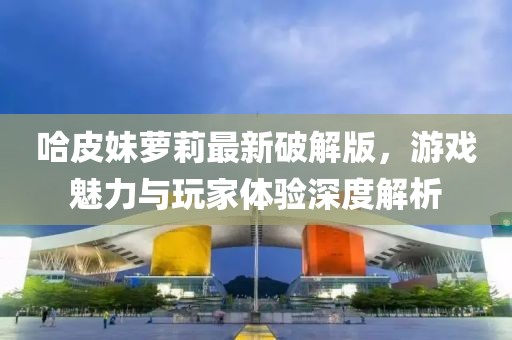 哈皮妹蘿莉最新破解版，游戲魅力與玩家體驗深度解析