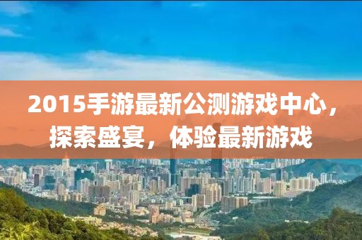 2015手游最新公測游戲中心，探索盛宴，體驗最新游戲