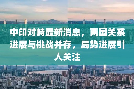 中印對峙最新消息，兩國關(guān)系進(jìn)展與挑戰(zhàn)并存，局勢進(jìn)展引人關(guān)注