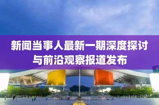 新聞當事人最新一期深度探討與前沿觀(guān)察報道發(fā)布