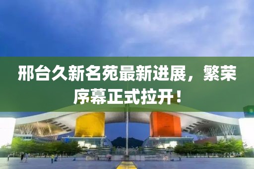 邢臺久新名苑最新進(jìn)展，繁榮序幕正式拉開(kāi)！