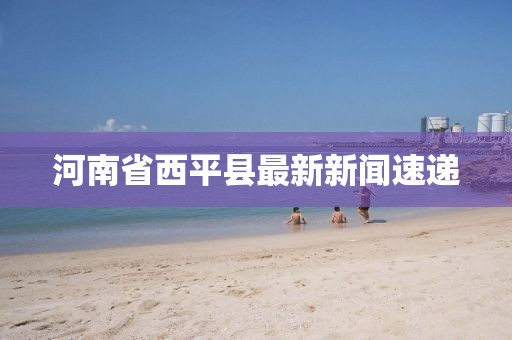 河南省西平縣最新新聞速遞