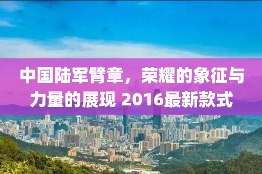 中國陸軍臂章，榮耀的象征與力量的展現 2016最新款式