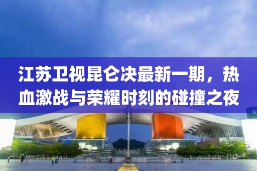 江蘇衛視昆侖決最新一期，熱血激戰與榮耀時(shí)刻的碰撞之夜